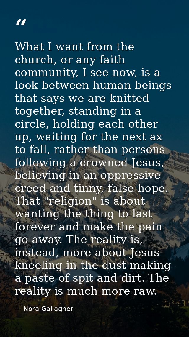 What I want from the church, or any faith community, I see now, is a look between human beings that says we are knitted  — Nora Gallagher