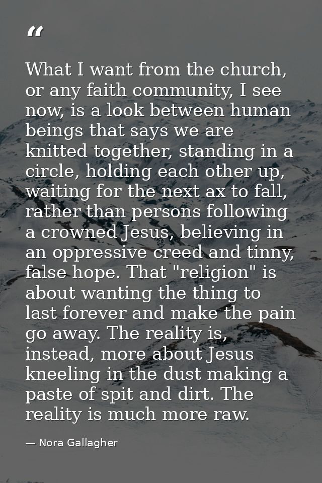 What I want from the church, or any faith community, I see now, is a look between human beings that says we are knitted  — Nora Gallagher