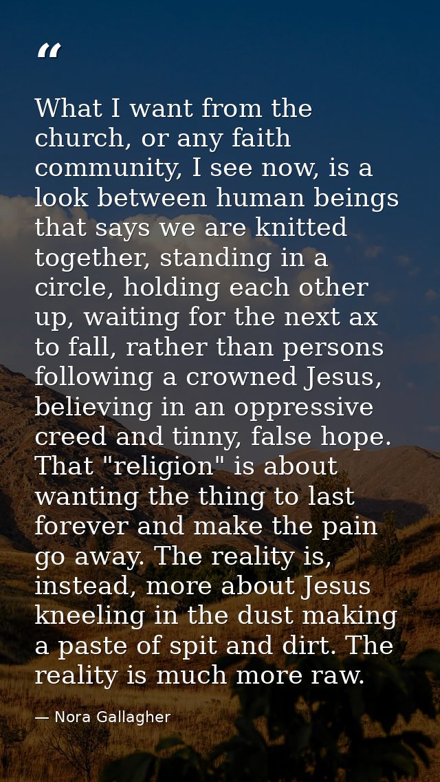 What I want from the church, or any faith community, I see now, is a look between human beings that says we are knitted  — Nora Gallagher