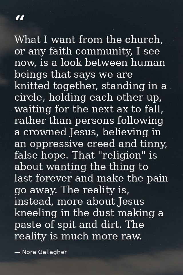 What I want from the church, or any faith community, I see now, is a look between human beings that says we are knitted  — Nora Gallagher