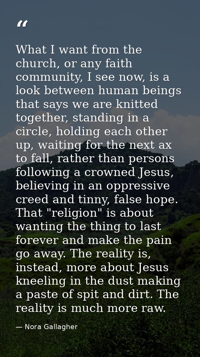 What I want from the church, or any faith community, I see now, is a look between human beings that says we are knitted  — Nora Gallagher