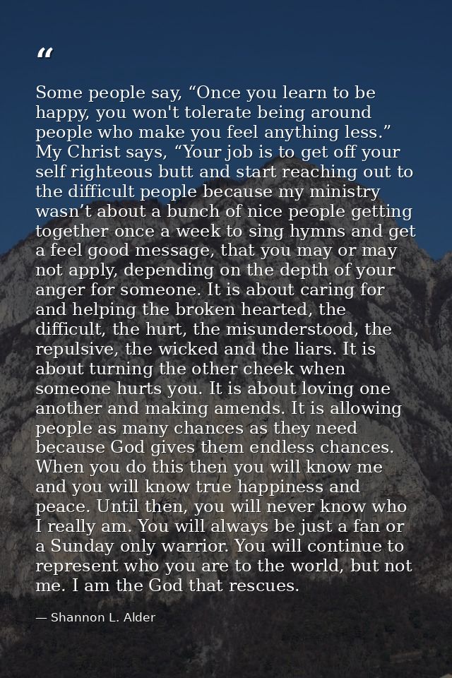 Some people say, “Once you learn to be happy, you won't tolerate being around people who make you feel anything less.” M — Shannon L. Alder