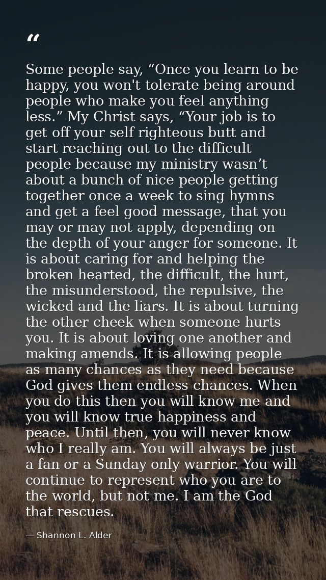 Some people say, “Once you learn to be happy, you won't tolerate being around people who make you feel anything less.” M — Shannon L. Alder
