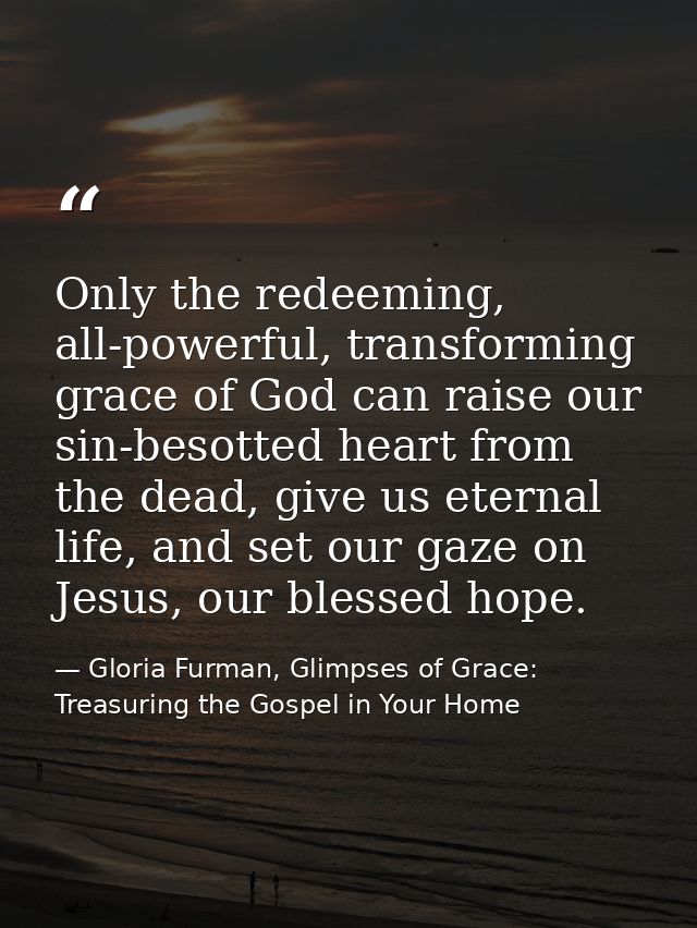 Only the redeeming, all-powerful, transforming grace of God can raise our sin-besotted heart from the dead, give us eter — Gloria Furman, Glimpses of Grace: Treasuring the Gospel in Your Home