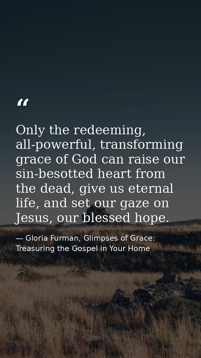 Only the redeeming, all-powerful, transforming grace of God can raise our sin-besotted heart from the dead, give us eter — Gloria Furman, Glimpses of Grace: Treasuring the Gospel in Your Home