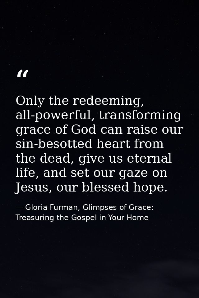 Only the redeeming, all-powerful, transforming grace of God can raise our sin-besotted heart from the dead, give us eter — Gloria Furman, Glimpses of Grace: Treasuring the Gospel in Your Home