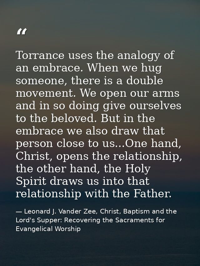 Torrance uses the analogy of an embrace. When we hug someone, there is a double movement. We open our arms and in so doi — Leonard J. Vander Zee, Christ, Baptism and the Lord's Supper: Recovering the Sacraments for Evangelical Worship