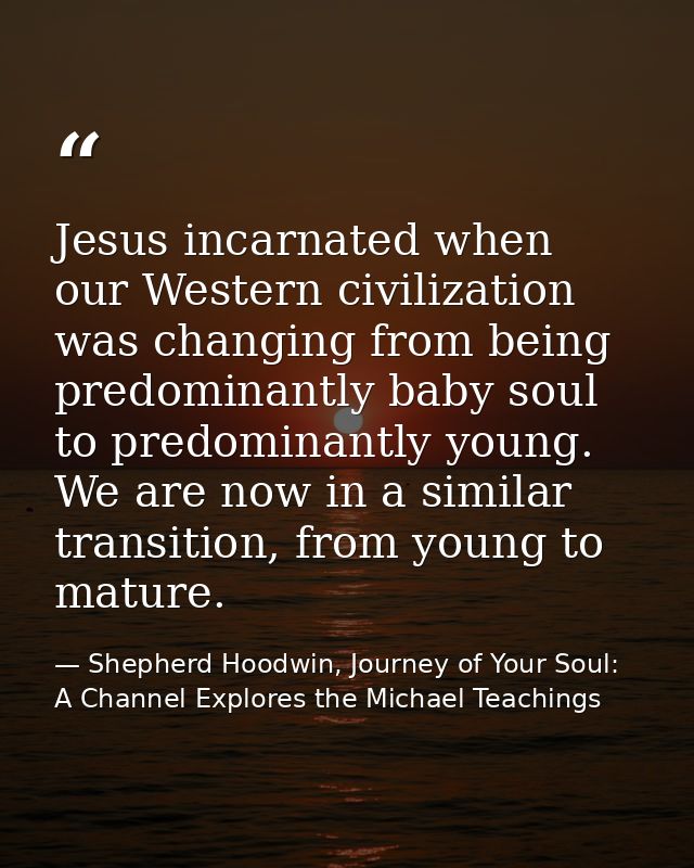 Jesus incarnated when our Western civilization was changing from being predominantly baby soul to predominantly young. W — Shepherd Hoodwin, Journey of Your Soul: A Channel Explores the Michael Teachings