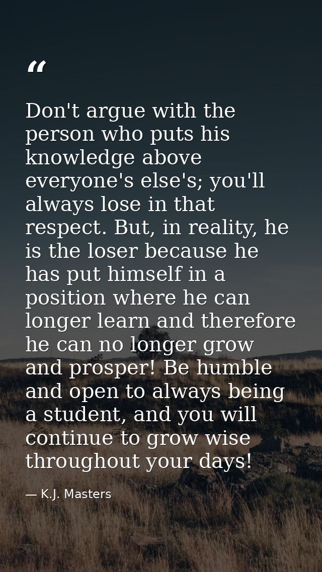 Don't argue with the person who puts his knowledge above everyone's else's; you'll always lose in that respect. But, in  — K.J. Masters