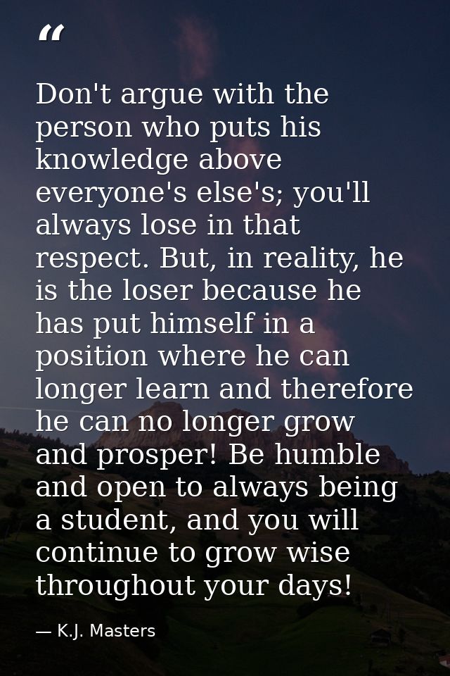 Don't argue with the person who puts his knowledge above everyone's else's; you'll always lose in that respect. But, in  — K.J. Masters