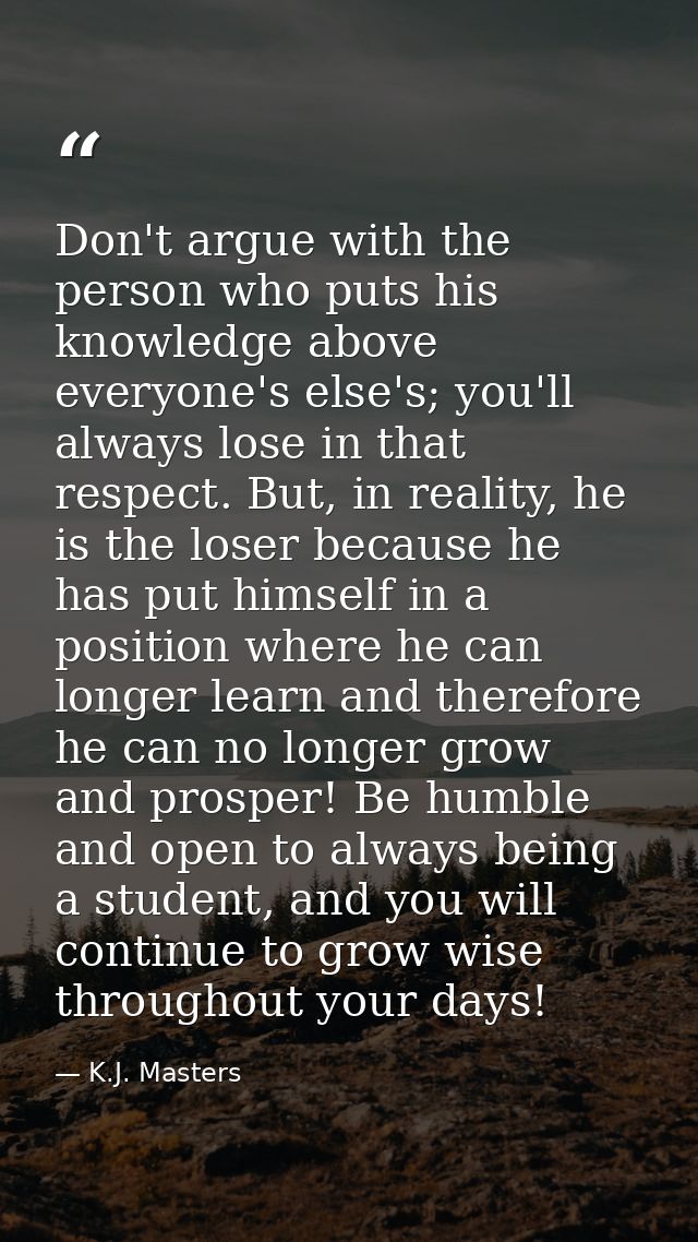 Don't argue with the person who puts his knowledge above everyone's else's; you'll always lose in that respect. But, in  — K.J. Masters