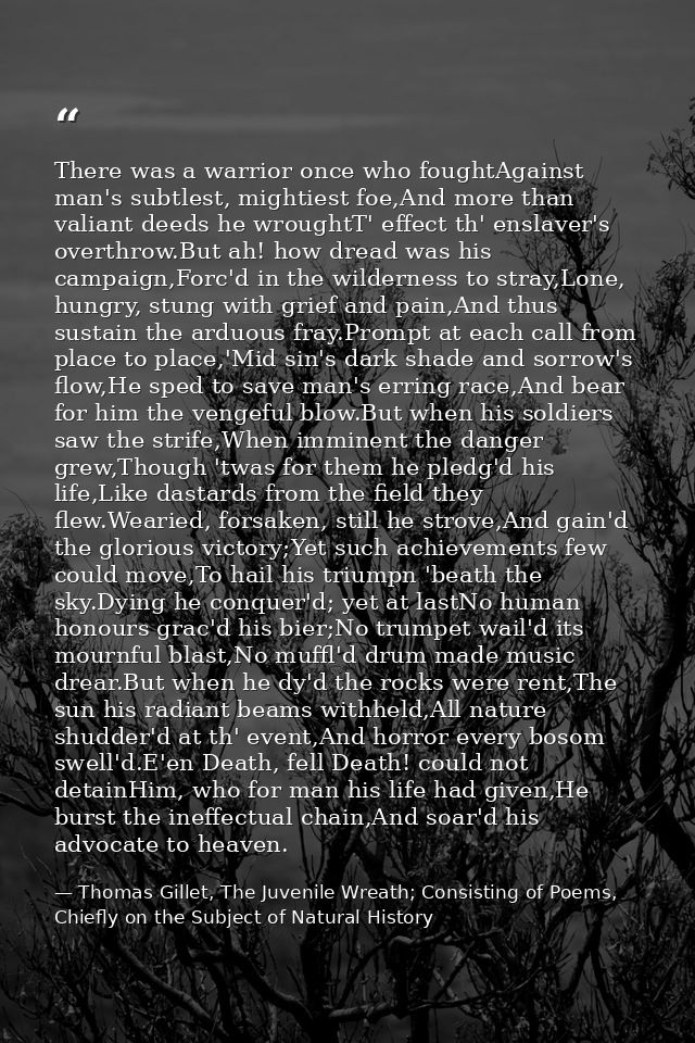 There was a warrior once who foughtAgainst man's subtlest, mightiest foe,And more than valiant deeds he wroughtT' effect — Thomas Gillet, The Juvenile Wreath; Consisting of Poems, Chiefly on the Subject of Natural History