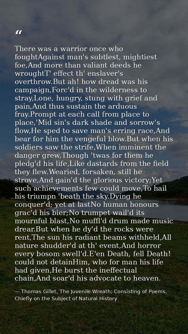 There was a warrior once who foughtAgainst man's subtlest, mightiest foe,And more than valiant deeds he wroughtT' effect — Thomas Gillet, The Juvenile Wreath; Consisting of Poems, Chiefly on the Subject of Natural History