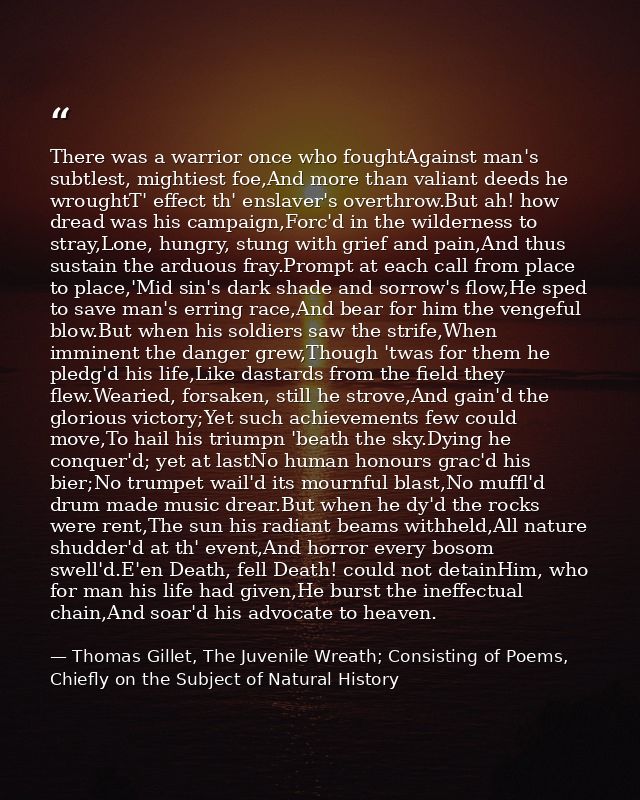 There was a warrior once who foughtAgainst man's subtlest, mightiest foe,And more than valiant deeds he wroughtT' effect — Thomas Gillet, The Juvenile Wreath; Consisting of Poems, Chiefly on the Subject of Natural History