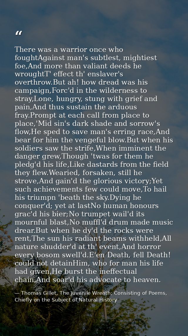 There was a warrior once who foughtAgainst man's subtlest, mightiest foe,And more than valiant deeds he wroughtT' effect — Thomas Gillet, The Juvenile Wreath; Consisting of Poems, Chiefly on the Subject of Natural History