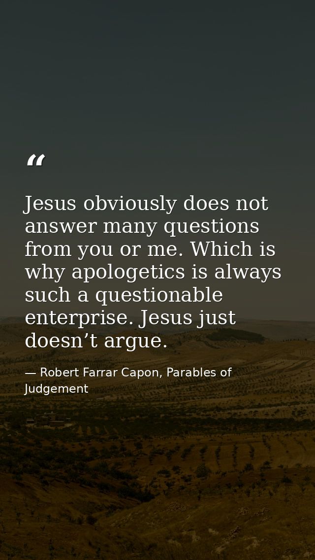 Jesus obviously does not answer many questions from you or me. Which is why apologetics is always such a questionable en — Robert Farrar Capon, Parables of Judgement