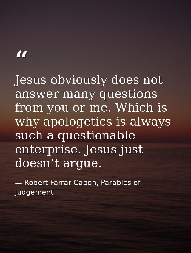Jesus obviously does not answer many questions from you or me. Which is why apologetics is always such a questionable en — Robert Farrar Capon, Parables of Judgement