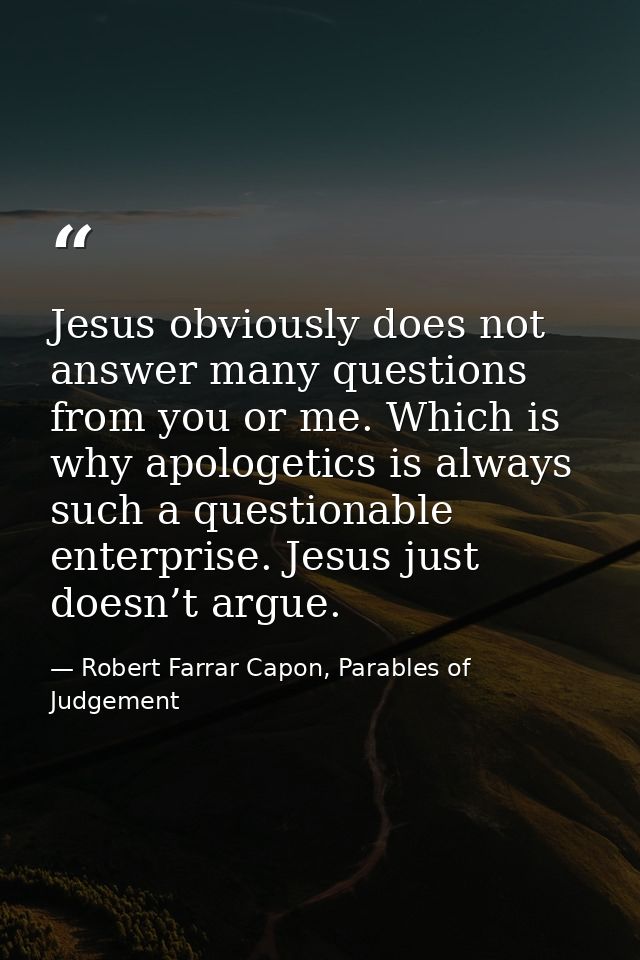 Jesus obviously does not answer many questions from you or me. Which is why apologetics is always such a questionable en — Robert Farrar Capon, Parables of Judgement
