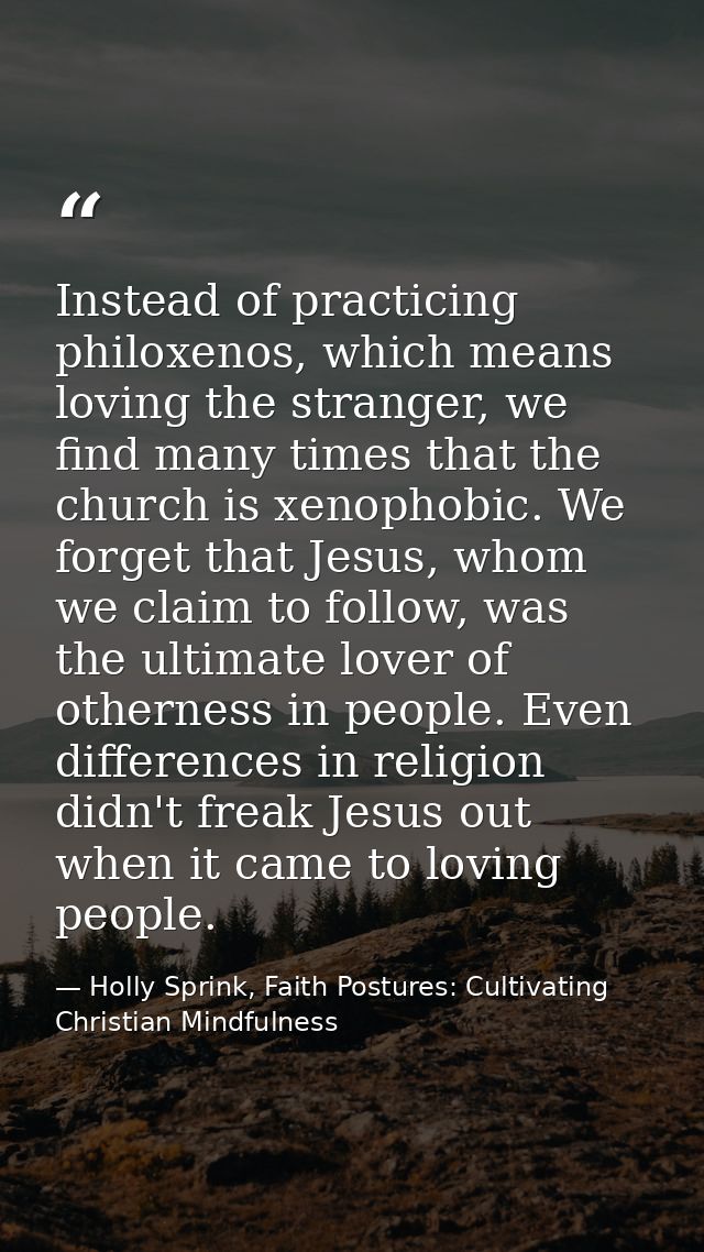 Instead of practicing philoxenos, which means loving the stranger, we find many times that the church is xenophobic. We  — Holly Sprink, Faith Postures: Cultivating Christian Mindfulness