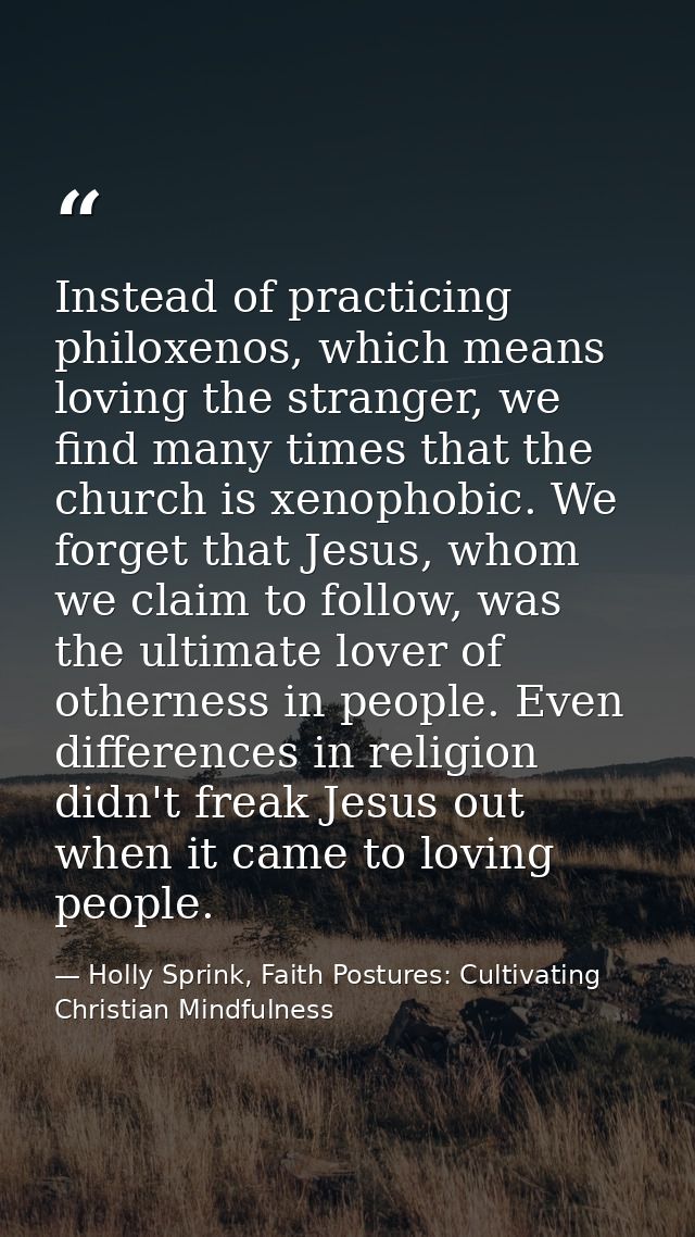 Instead of practicing philoxenos, which means loving the stranger, we find many times that the church is xenophobic. We  — Holly Sprink, Faith Postures: Cultivating Christian Mindfulness