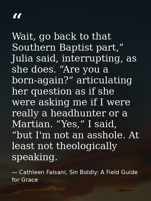 Wait, go back to that Southern Baptist part,” Julia said, interrupting, as she does. “Are you a born-again?” articulatin — Cathleen Falsani, Sin Boldly: A Field Guide for Grace