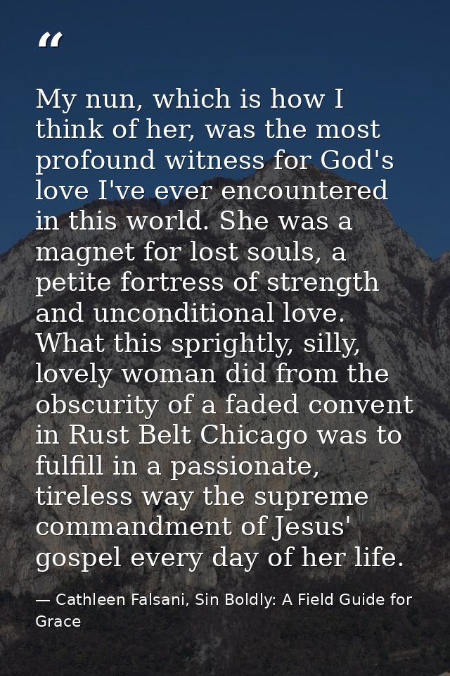 My nun, which is how I think of her, was the most profound witness for God's love I've ever encountered in this world. S — Cathleen Falsani, Sin Boldly: A Field Guide for Grace