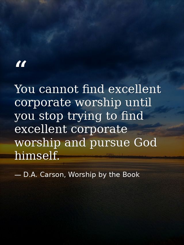 You cannot find excellent corporate worship until you stop trying to find excellent corporate worship and pursue God him — D.A. Carson, Worship by the Book