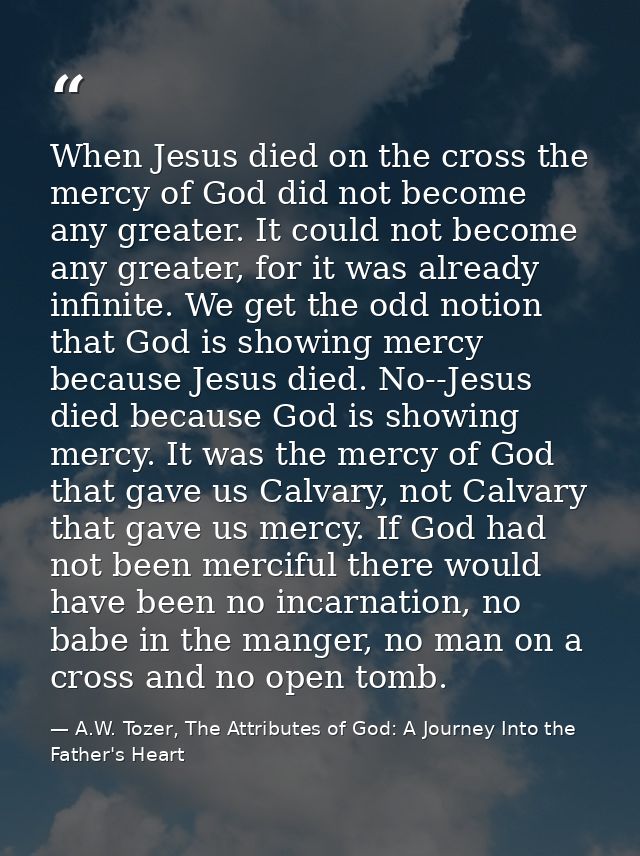 When Jesus died on the cross the mercy of God did not become any greater. It could not become any greater, for it was al — A.W. Tozer, The Attributes of God: A Journey Into the Father's Heart
