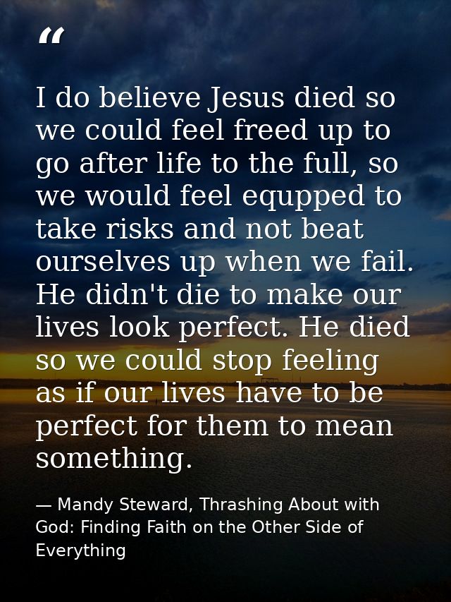 I do believe Jesus died so we could feel freed up to go after life to the full, so we would feel equpped to take risks a — Mandy Steward, Thrashing About with God: Finding Faith on the Other Side of Everything