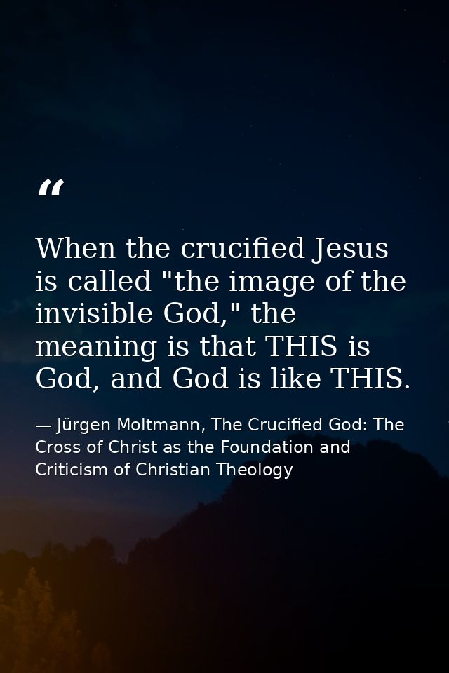 When the crucified Jesus is called "the image of the invisible God," the meaning is that THIS is God, and God is like TH — Jürgen Moltmann, The Crucified God: The Cross of Christ as the Foundation and Criticism of Christian Theology