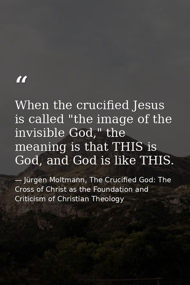 When the crucified Jesus is called "the image of the invisible God," the meaning is that THIS is God, and God is like TH — Jürgen Moltmann, The Crucified God: The Cross of Christ as the Foundation and Criticism of Christian Theology
