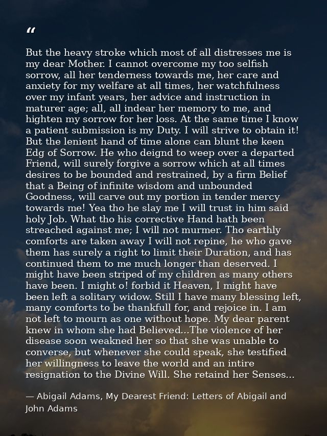 But the heavy stroke which most of all distresses me is my dear Mother. I cannot overcome my too selfish sorrow, all her — Abigail Adams, My Dearest Friend: Letters of Abigail and John Adams