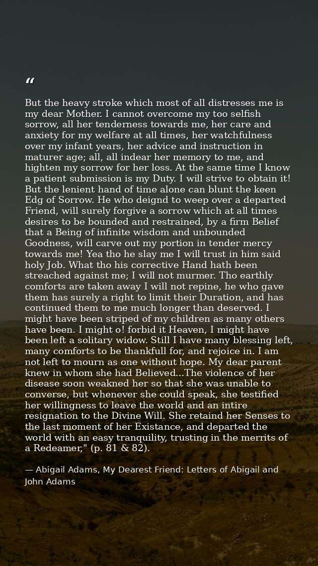 But the heavy stroke which most of all distresses me is my dear Mother. I cannot overcome my too selfish sorrow, all her — Abigail Adams, My Dearest Friend: Letters of Abigail and John Adams