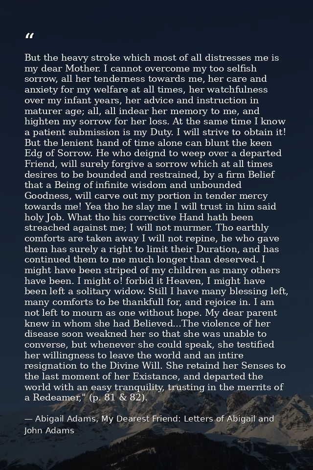 But the heavy stroke which most of all distresses me is my dear Mother. I cannot overcome my too selfish sorrow, all her — Abigail Adams, My Dearest Friend: Letters of Abigail and John Adams