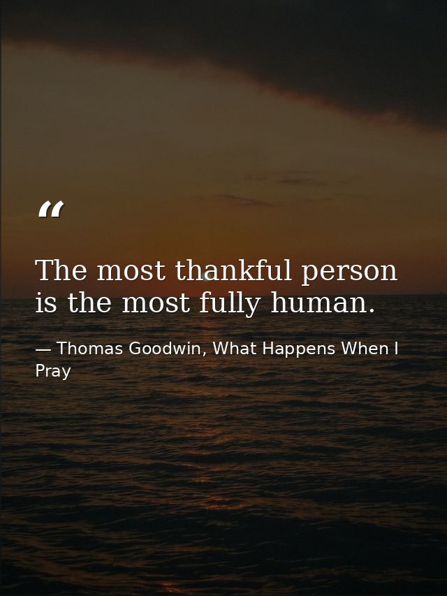The most thankful person is the most fully human. — Thomas Goodwin, What Happens When I Pray