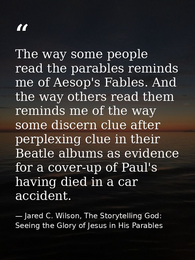 The way some people read the parables reminds me of Aesop's Fables. And the way others read them reminds me of the way s — Jared C. Wilson, The Storytelling God: Seeing the Glory of Jesus in His Parables