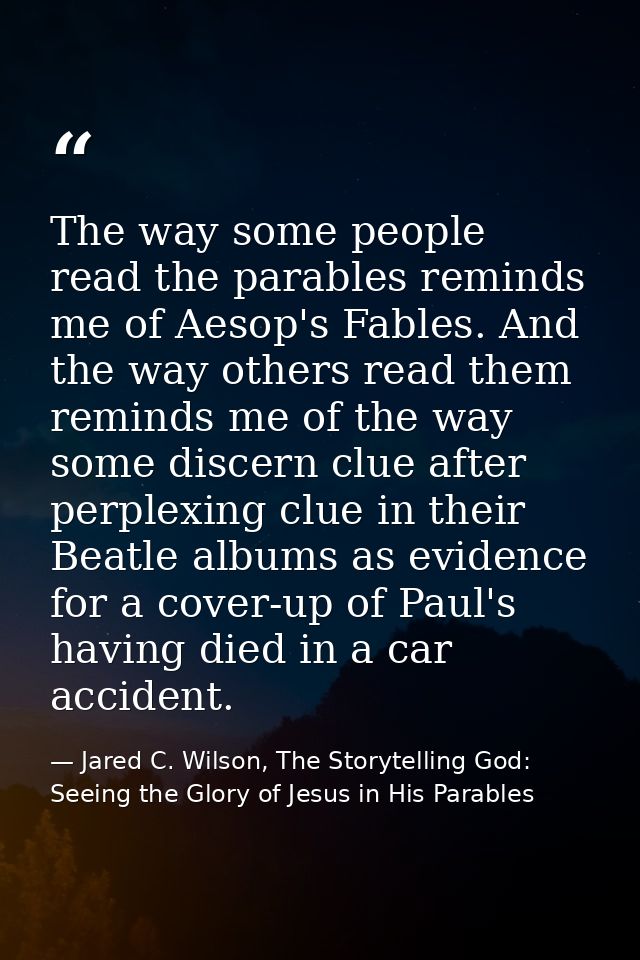 The way some people read the parables reminds me of Aesop's Fables. And the way others read them reminds me of the way s — Jared C. Wilson, The Storytelling God: Seeing the Glory of Jesus in His Parables