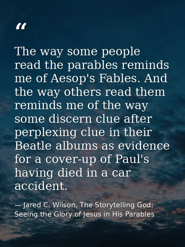 The way some people read the parables reminds me of Aesop's Fables. And the way others read them reminds me of the way s — Jared C. Wilson, The Storytelling God: Seeing the Glory of Jesus in His Parables