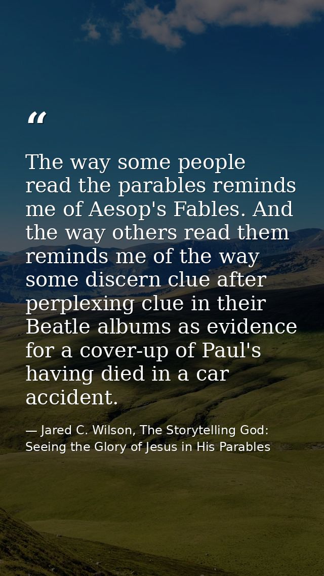 The way some people read the parables reminds me of Aesop's Fables. And the way others read them reminds me of the way s — Jared C. Wilson, The Storytelling God: Seeing the Glory of Jesus in His Parables