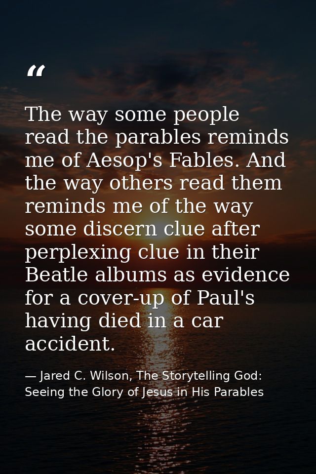 The way some people read the parables reminds me of Aesop's Fables. And the way others read them reminds me of the way s — Jared C. Wilson, The Storytelling God: Seeing the Glory of Jesus in His Parables