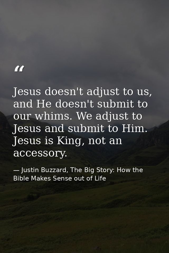 Jesus doesn't adjust to us, and He doesn't submit to our whims. We adjust to Jesus and submit to Him. Jesus is King, not — Justin Buzzard, The Big Story: How the Bible Makes Sense out of Life