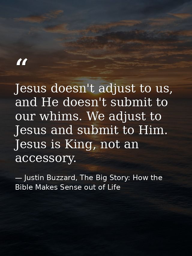 Jesus doesn't adjust to us, and He doesn't submit to our whims. We adjust to Jesus and submit to Him. Jesus is King, not — Justin Buzzard, The Big Story: How the Bible Makes Sense out of Life