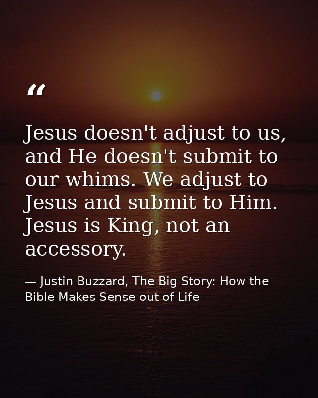 Jesus doesn't adjust to us, and He doesn't submit to our whims. We adjust to Jesus and submit to Him. Jesus is King, not — Justin Buzzard, The Big Story: How the Bible Makes Sense out of Life