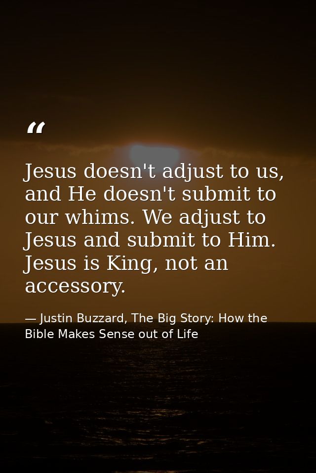 Jesus doesn't adjust to us, and He doesn't submit to our whims. We adjust to Jesus and submit to Him. Jesus is King, not — Justin Buzzard, The Big Story: How the Bible Makes Sense out of Life