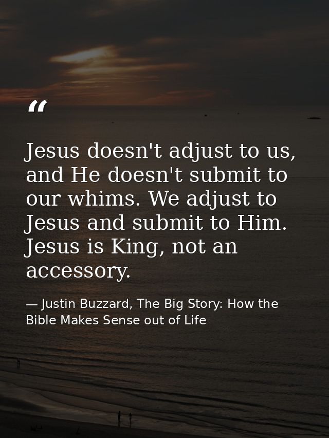 Jesus doesn't adjust to us, and He doesn't submit to our whims. We adjust to Jesus and submit to Him. Jesus is King, not — Justin Buzzard, The Big Story: How the Bible Makes Sense out of Life
