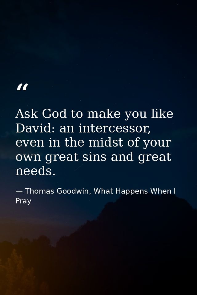 Ask God to make you like David: an intercessor, even in the midst of your own great sins and great needs. — Thomas Goodwin, What Happens When I Pray