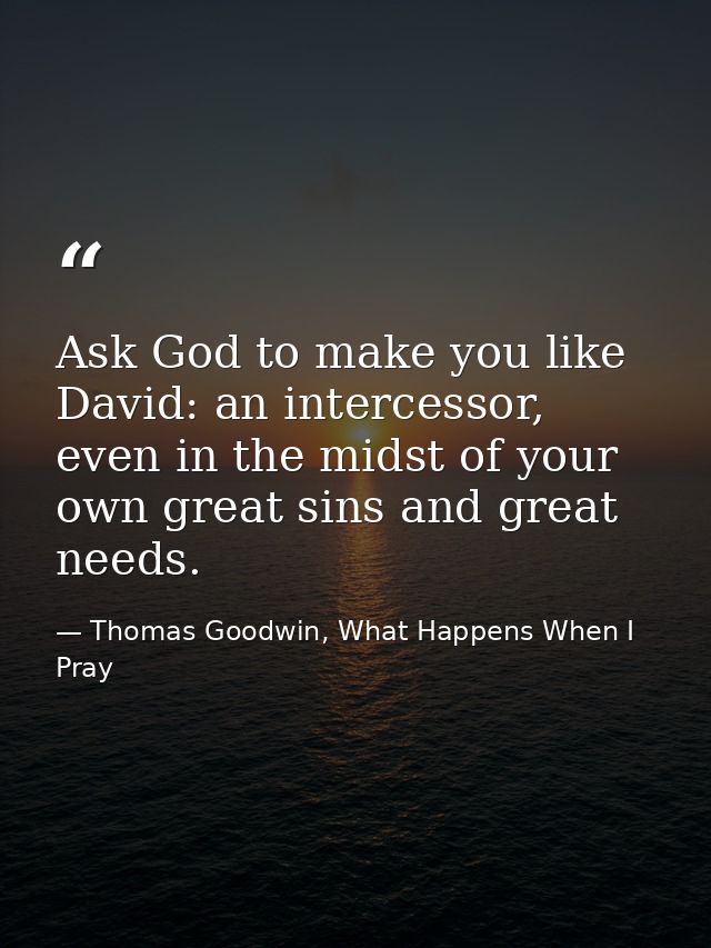 Ask God to make you like David: an intercessor, even in the midst of your own great sins and great needs. — Thomas Goodwin, What Happens When I Pray