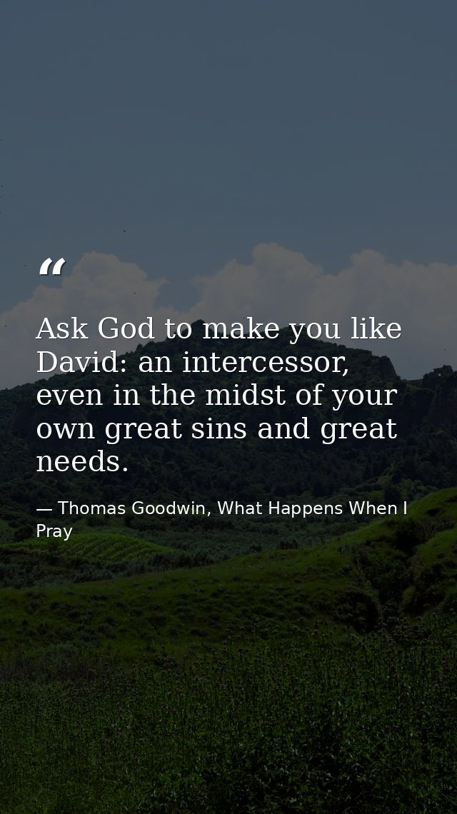 Ask God to make you like David: an intercessor, even in the midst of your own great sins and great needs. — Thomas Goodwin, What Happens When I Pray
