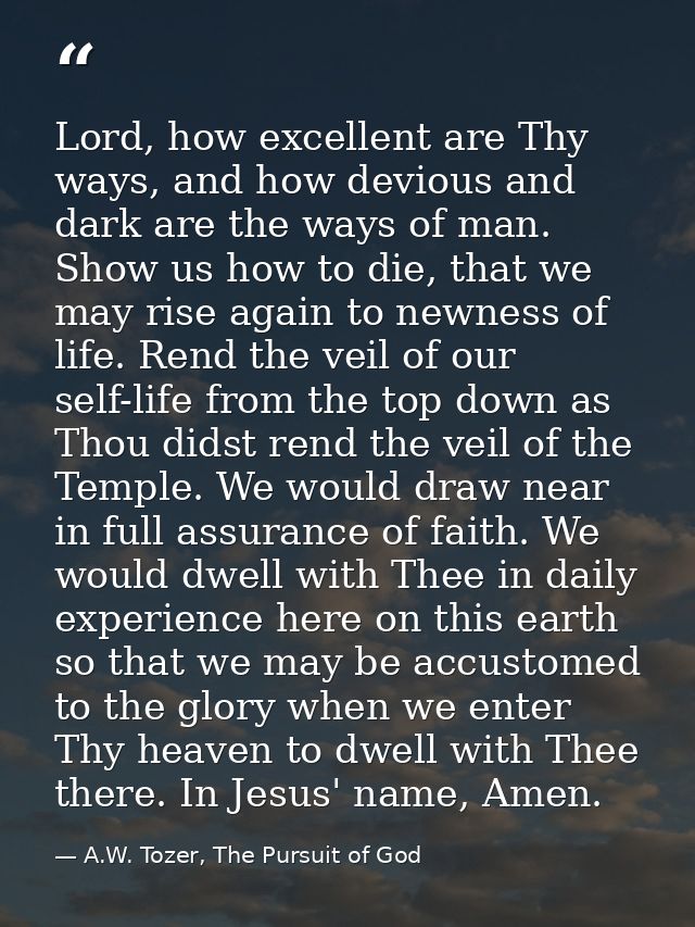 Lord, how excellent are Thy ways, and how devious and dark are the ways of man. Show us how to die, that we may rise aga — A.W. Tozer, The Pursuit of God
