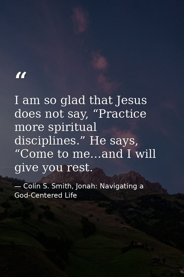 I am so glad that Jesus does not say, “Practice more spiritual disciplines.” He says, “Come to me…and I will give you re — Colin S. Smith, Jonah: Navigating a God-Centered Life